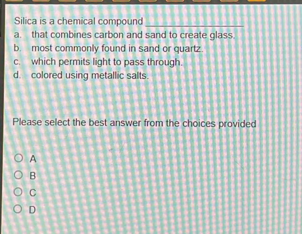 silica is a chemical compound \n a. that combines carbon and sand to create glass.\n b. most commonly found in sand or quartz.\n c. which permits light to pass through.\n d. colored using metallic salts.\n please select the best answer from the choices provided\n o a\n o b\n o c\n o d