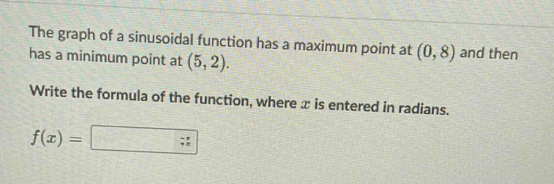 the graph of a sinusoidal function has a maximum point at (0, 8) and then has a minimum point at (5, 2). write the formula of the function, where x is entered in radians. f(x) =