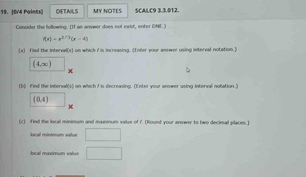 19. 0/4 points details my notes scalc9 3.3.012. consider the following. (if an answer does not exist, enter dne.) f(x)=x2/3(x - 4) (a) find the interval(s) on which f is increasing. (enter your answer using interval notation.) (4,∞) × (b) find the interval(s) on which f is decreasing. (enter your answer using interval notation.) (0,4) × (c) find the local minimum and maximum value of f. (round your answer to two decimal places.) local minimum value local maximum value