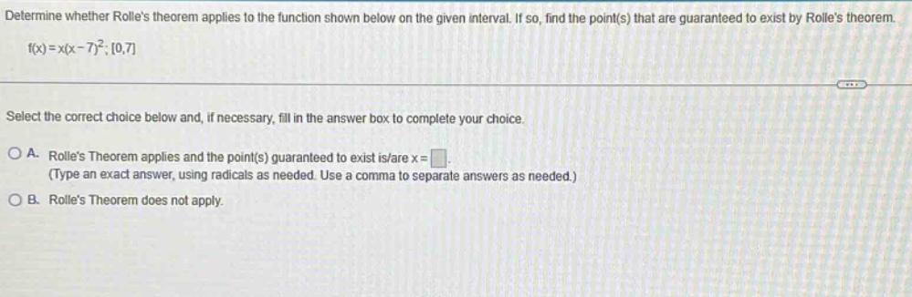 determine whether rolles theorem applies to the function shown below on the given interval. if so, find the point(s) that are guaranteed to exist by rolles theorem. f(x)=x(x - 7)^2; 0,7 select the correct choice below and, if necessary, fill in the answer box to complete your choice. a. rolles theorem applies and the point(s) guaranteed to exist is/are x = (type an exact answer, using radicals as needed. use a comma to separate answers as needed.) b. rolles theorem does not apply.