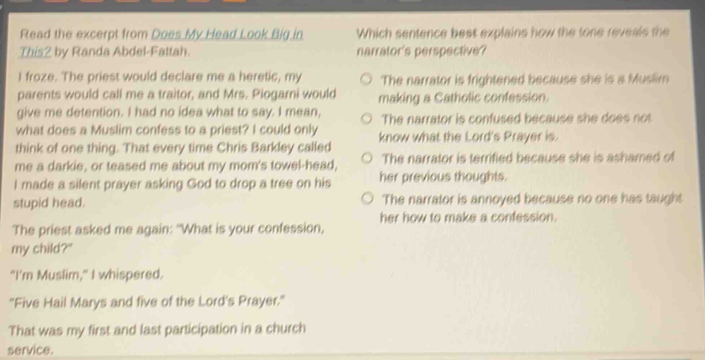 read the excerpt from does my head look big in this? by randa abdel - fattah. i froze. the priest would declare me a heretic, my parents would call me a traitor, and mrs. piogarni would give me detention. i had no idea what to say. i mean, what does a muslim confess to a priest? i could only think of one thing. that every time chris barkley called me a darkie, or teased me about my moms towel - head, i made a silent prayer asking god to drop a tree on his stupid head. the priest asked me again: what is your confession, my child? im muslim, i whispered. five hail marys and five of the lords prayer. that was my first and last participation in a church service. which sentence best explains how the tone reveals the narrators perspective? the narrator is frightened because she is a muslim making a catholic confession. the narrator is confused because she does not know what the lords prayer is. the narrator is terrified because she is ashamed of her previous thoughts. the narrator is annoyed because no one has taught her how to make a confession.
