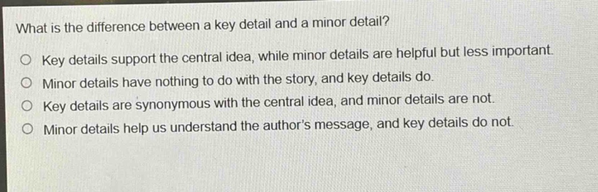 what is the difference between a key detail and a minor detail?\no key details support the central idea, while minor details are helpful but less important.\no minor details have nothing to do with the story, and key details do.\no key details are synonymous with the central idea, and minor details are not.\no minor details help us understand the author’s message, and key details do not.