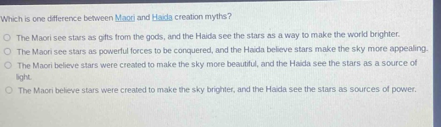 which is one difference between maori and haida creation myths? the maori see stars as gifts from the gods, and the haida see the stars as a way to make the world brighter. the maori see stars as powerful forces to be conquered, and the haida believe stars make the sky more appealing. the maori believe stars were created to make the sky more beautiful, and the haida see the stars as a source of light. the maori believe stars were created to make the sky brighter, and the haida see the stars as sources of power.