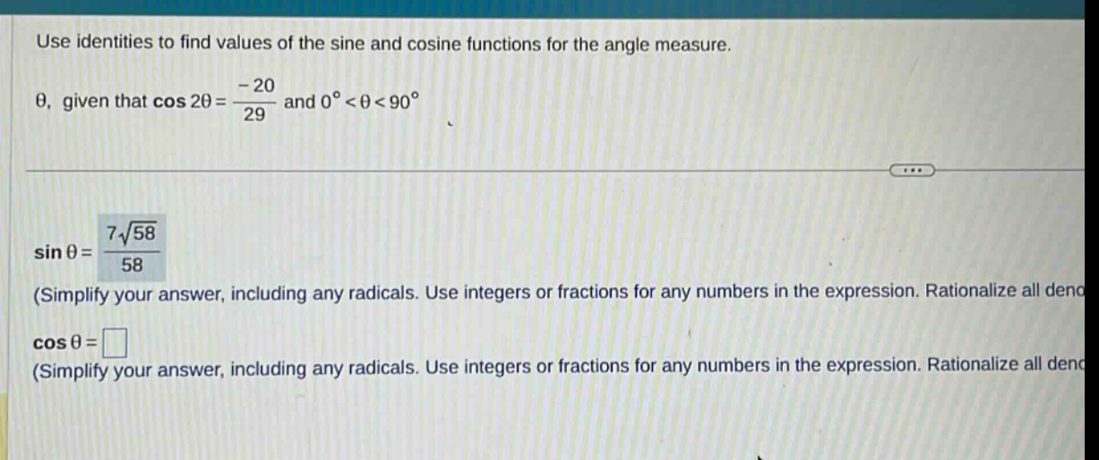 use identities to find values of the sine and cosine functions for the angle measure. θ, given that cos 2θ = -20/29 and 0° < θ < 90°. sin θ = 7√58/58 (simplify your answer, including any radicals. use integers or fractions for any numbers in the expression. rationalize all deno cos θ = (simplify your answer, including any radicals. use integers or fractions for any numbers in the expression. rationalize all deno