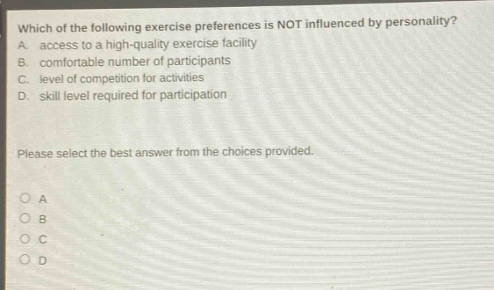 which of the following exercise preferences is not influenced by personality? a. access to a high - quality exercise facility b. comfortable number of participants c. level of competition for activities d. skill level required for participation please select the best answer from the choices provided. o a o b o c o d