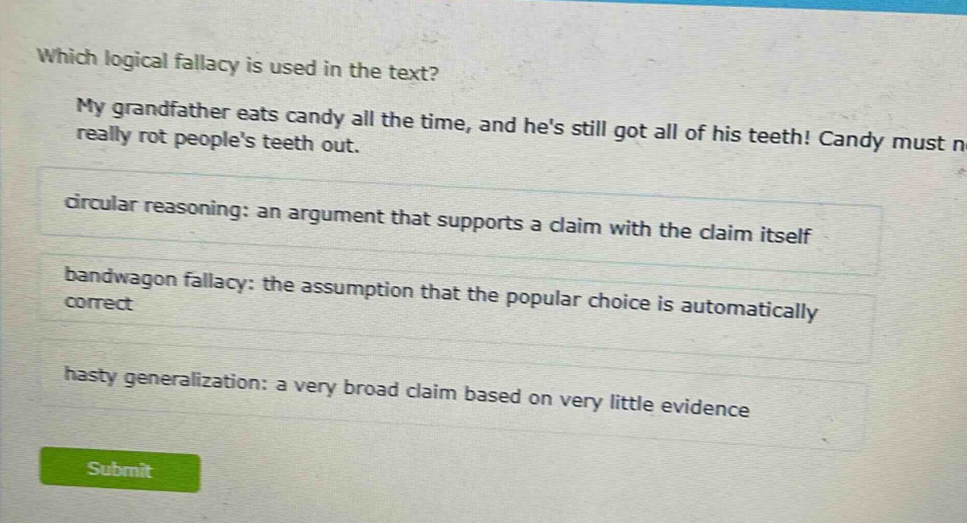 which logical fallacy is used in the text? my grandfather eats candy all the time, and hes still got all of his teeth! candy must not really rot peoples teeth out. circular reasoning: an argument that supports a claim with the claim itself bandwagon fallacy: the assumption that the popular choice is automatically correct hasty generalization: a very broad claim based on very little evidence