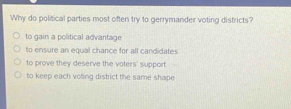 why do political parties most often try to gerrymander voting districts?\n to gain a political advantage\n to ensure an equal chance for all candidates\n to prove they deserve the voters support\n to keep each voting district the same shape