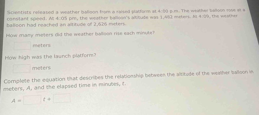 scientists released a weather balloon from a raised platform at 4:00 p.m. the weather balloon rose at a constant speed. at 4:05 pm, the weather balloons altitude was 1,482 meters. at 4:09, the weather balloon had reached an altitude of 2,626 meters. how many meters did the weather balloon rise each minute? meters how high was the launch platform? meters complete the equation that describes the relationship between the altitude of the weather balloon in meters, a, and the elapsed time in minutes, t. a = t +