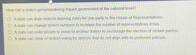 how can a states gerrymandering impact government at the national level?\na state can draw districts favoring votes for one party to the house of representatives.\na state can change district numbers to increase the number of representatives it has.\na state can order people to move to another district to encourage the election of certain parties.\na state can close or restrict voting for districts that do not align with its preferred policies.