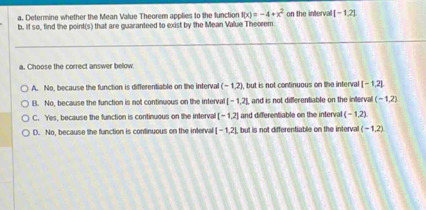 a. determine whether the mean value theorem applies to the function f(x)= - 4 + x² on the interval -1,2. b. if so, find the point(s) that are guaranteed to exist by the mean value theorem. a. choose the correct answer below. a. no, because the function is differentiable on the interval (-1,2), but is not continuous on the interval -1,2. b. no, because the function is not continuous on the interval -1,2, and is not differentiable on the interval (-1,2) c. yes, because the function is continuous on the interval -1,2 and differentiable on the interval (-1,2). d. no, because the function is continuous on the interval -1,2, but is not differentiable on the interval (-1,2).