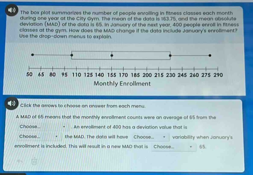 the box plot summarizes the number of people enrolling in fitness classes each month during one year at the city gym. the mean of the data is 163.75, and the mean absolute deviation (mad) of the data is 65. in january of the next year, 400 people enroll in fitness classes at the gym. how does the mad change if the data include januarys enrollment? use the drop - down menus to explain. click the arrows to choose an answer from each menu. a mad of 65 means that the monthly enrollment counts were an average of 65 from the choose... . an enrollment of 400 has a deviation value that is choose... the mad. the data will have choose... variability when januarys enrollment is included. this will result in a new mad that is choose... 65.