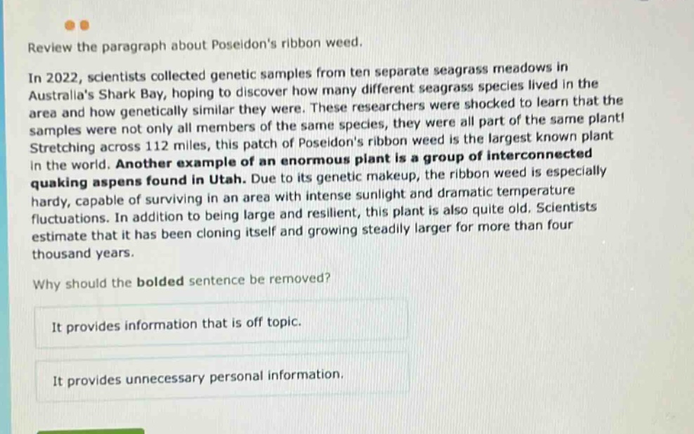 review the paragraph about poseidons ribbon weed. in 2022, scientists collected genetic samples from ten separate seagrass meadows in australias shark bay, hoping to discover how many different seagrass species lived in the area and how genetically similar they were. these researchers were shocked to learn that the samples were not only all members of the same species, they were all part of the same plant! stretching across 112 miles, this patch of poseidons ribbon weed is the largest known plant in the world. another example of an enormous plant is a group of interconnected quaking aspens found in utah. due to its genetic makeup, the ribbon weed is especially hardy, capable of surviving in an area with intense sunlight and dramatic temperature fluctuations. in addition to being large and resilient, this plant is also quite old. scientists estimate that it has been cloning itself and growing steadily larger for more than four thousand years. why should the bolded sentence be removed? it provides information that is off topic. it provides unnecessary personal information.