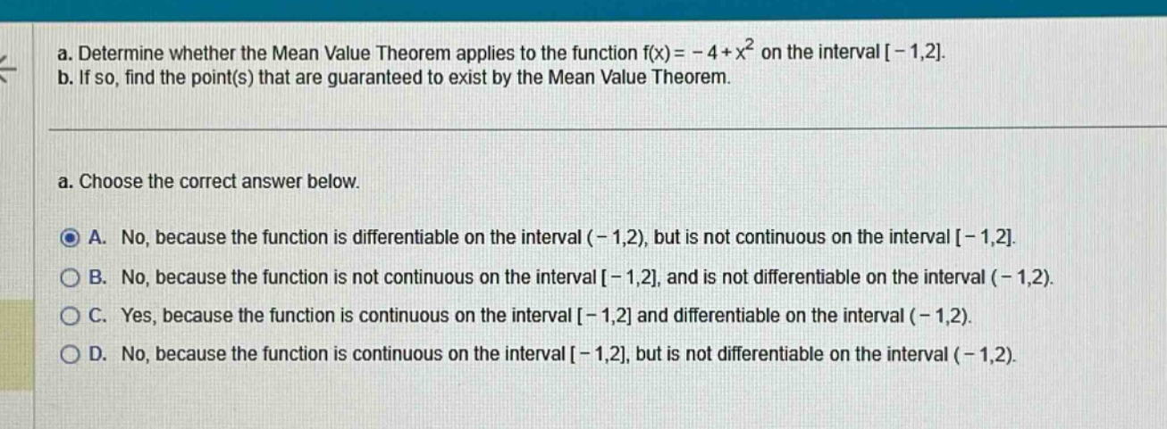a. determine whether the mean value theorem applies to the function f(x)= - 4 + x² on the interval -1,2.\nb. if so, find the point(s) that are guaranteed to exist by the mean value theorem.\na. choose the correct answer below.\na. no, because the function is differentiable on the interval (-1,2), but is not continuous on the interval -1,2.\nb. no, because the function is not continuous on the interval -1,2, and is not differentiable on the interval (-1,2).\nc. yes, because the function is continuous on the interval -1,2 and differentiable on the interval (-1,2).\nd. no, because the function is continuous on the interval -1,2, but is not differentiable on the interval (-1,2).