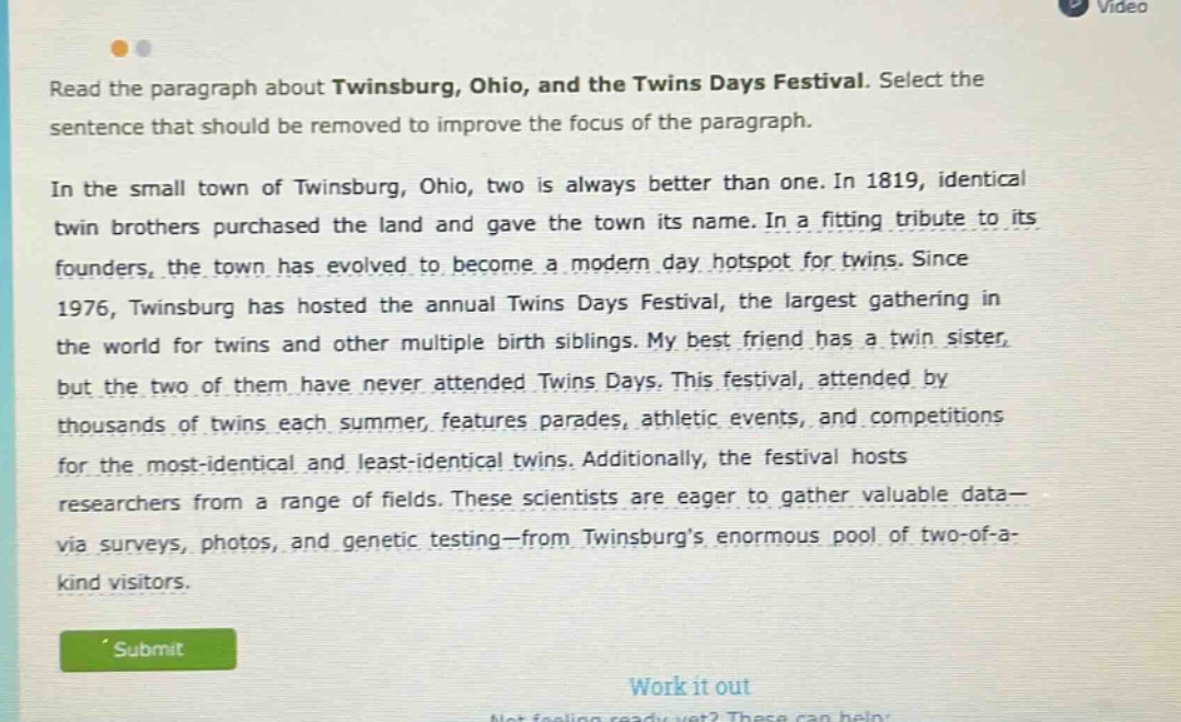read the paragraph about twinsburg, ohio, and the twins days festival. select the sentence that should be removed to improve the focus of the paragraph. in the small town of twinsburg, ohio, two is always better than one. in 1819, identical twin brothers purchased the land and gave the town its name. in a fitting tribute to its founders, the town has evolved to become a modern day hotspot for twins. since 1976, twinsburg has hosted the annual twins days festival, the largest gathering in the world for twins and other multiple birth siblings. my best friend has a twin sister, but the two of them have never attended twins days. this festival, attended by thousands of twins each summer, features parades, athletic events, and competitions for the most - identical and least - identical twins. additionally, the festival hosts researchers from a range of fields. these scientists are eager to gather valuable data - via surveys, photos, and genetic testing - from twinsburgs enormous pool of two - of - a - kind visitors.