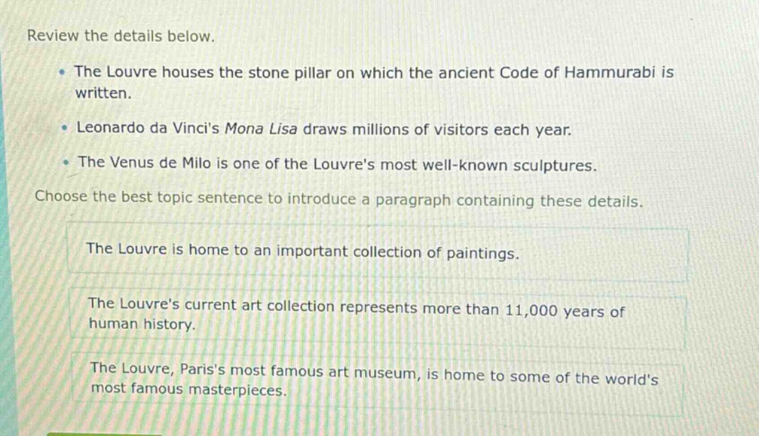 review the details below.\nthe louvre houses the stone pillar on which the ancient code of hammurabi is written.\nleonardo da vincis mona lisa draws millions of visitors each year.\nthe venus de milo is one of the louvres most well - known sculptures.\nchoose the best topic sentence to introduce a paragraph containing these details.\nthe louvre is home to an important collection of paintings.\nthe louvres current art collection represents more than 11,000 years of human history.\nthe louvre, pariss most famous art museum, is home to some of the worlds most famous masterpieces.
