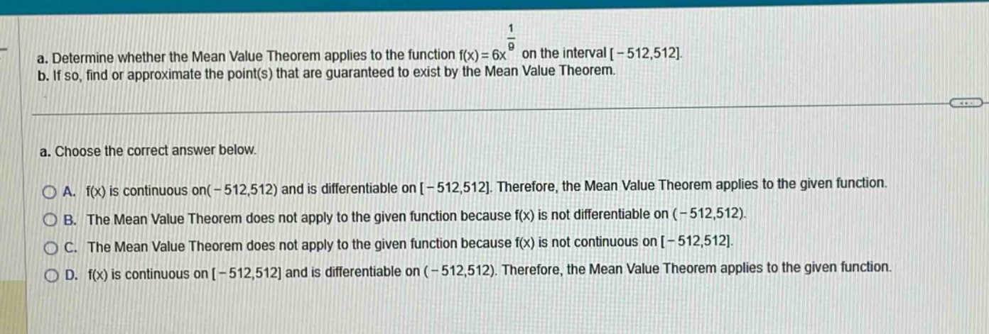 a. determine whether the mean value theorem applies to the function f(x)=6x^(1/9) on the interval -512,512. b. if so, find or approximate the point(s) that are guaranteed to exist by the mean value theorem. a. choose the correct answer below. a. f(x) is continuous on (-512,512) and is differentiable on -512,512. therefore, the mean value theorem applies to the given function. b. the mean value theorem does not apply to the given function because f(x) is not differentiable on (-512,512). c. the mean value theorem does not apply to the given function because f(x) is not continuous on -512,512. d. f(x) is continuous on -512,512 and is differentiable on (-512,512). therefore, the mean value theorem applies to the given function.