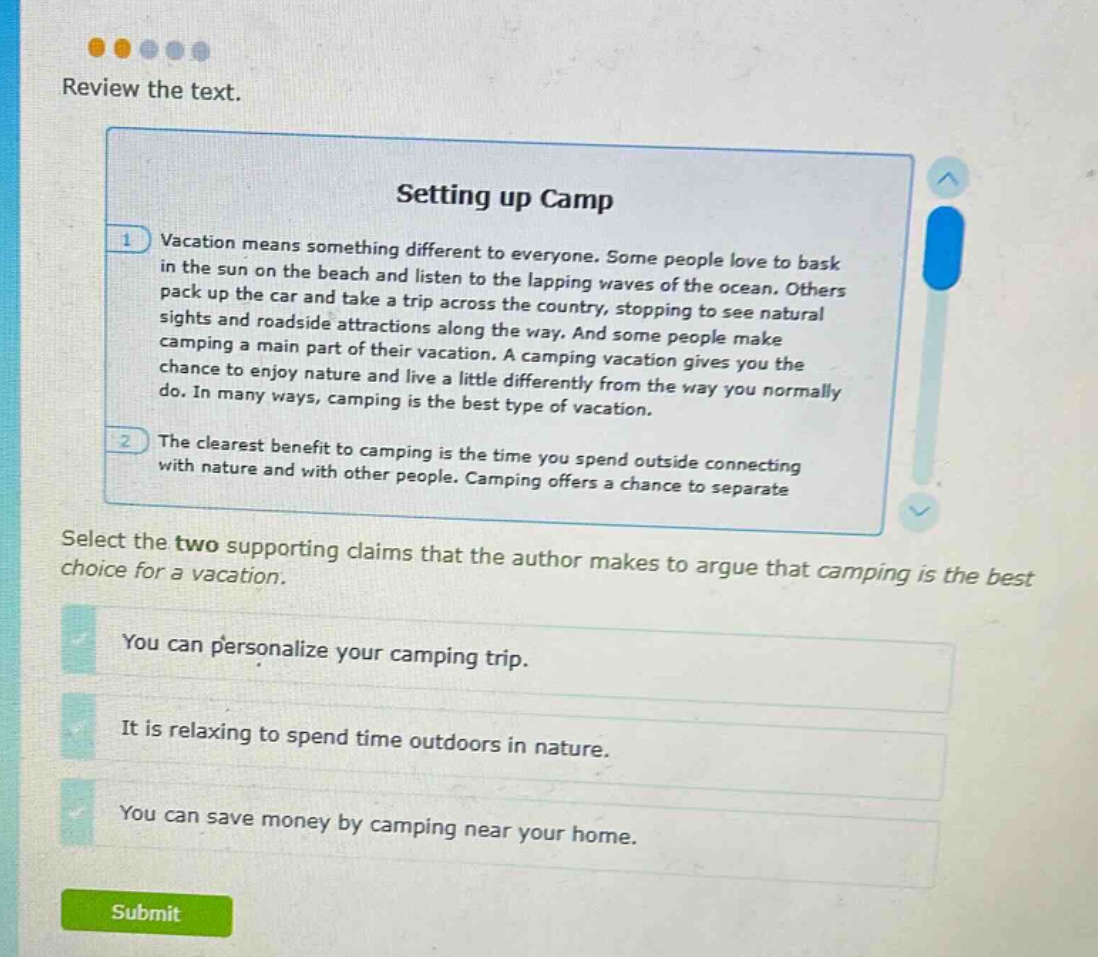 review the text. setting up camp 1 vacation means something different to everyone. some people love to bask in the sun on the beach and listen to the lapping waves of the ocean. others pack up the car and take a trip across the country, stopping to see natural sights and roadside attractions along the way. and some people make camping a main part of their vacation. a camping vacation gives you the chance to enjoy nature and live a little differently from the way you normally do. in many ways, camping is the best type of vacation. 2 the clearest benefit to camping is the time you spend outside connecting with nature and with other people. camping offers a chance to separate select the two supporting claims that the author makes to argue that camping is the best choice for a vacation. you can personalize your camping trip. it is relaxing to spend time outdoors in nature. you can save money by camping near your home.