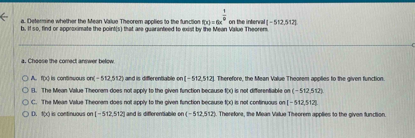 a. determine whether the mean value theorem applies to the function f(x)=6x^(1/9) on the interval -512,512. b. if so, find or approximate the point(s) that are guaranteed to exist by the mean value theorem. a. choose the correct answer below. a. f(x) is continuous on(-512,512) and is differentiable on -512,512. therefore, the mean value theorem applies to the given function. b. the mean value theorem does not apply to the given function because f(x) is not differentiable on (-512,512). c. the mean value theorem does not apply to the given function because f(x) is not continuous on -512,512. d. f(x) is continuous on -512,512 and is differentiable on (-512,512). therefore, the mean value theorem applies to the given function.