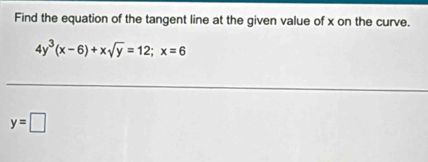 find the equation of the tangent line at the given value of x on the curve. 4y³(x - 6)+x√y = 12; x = 6 y = □