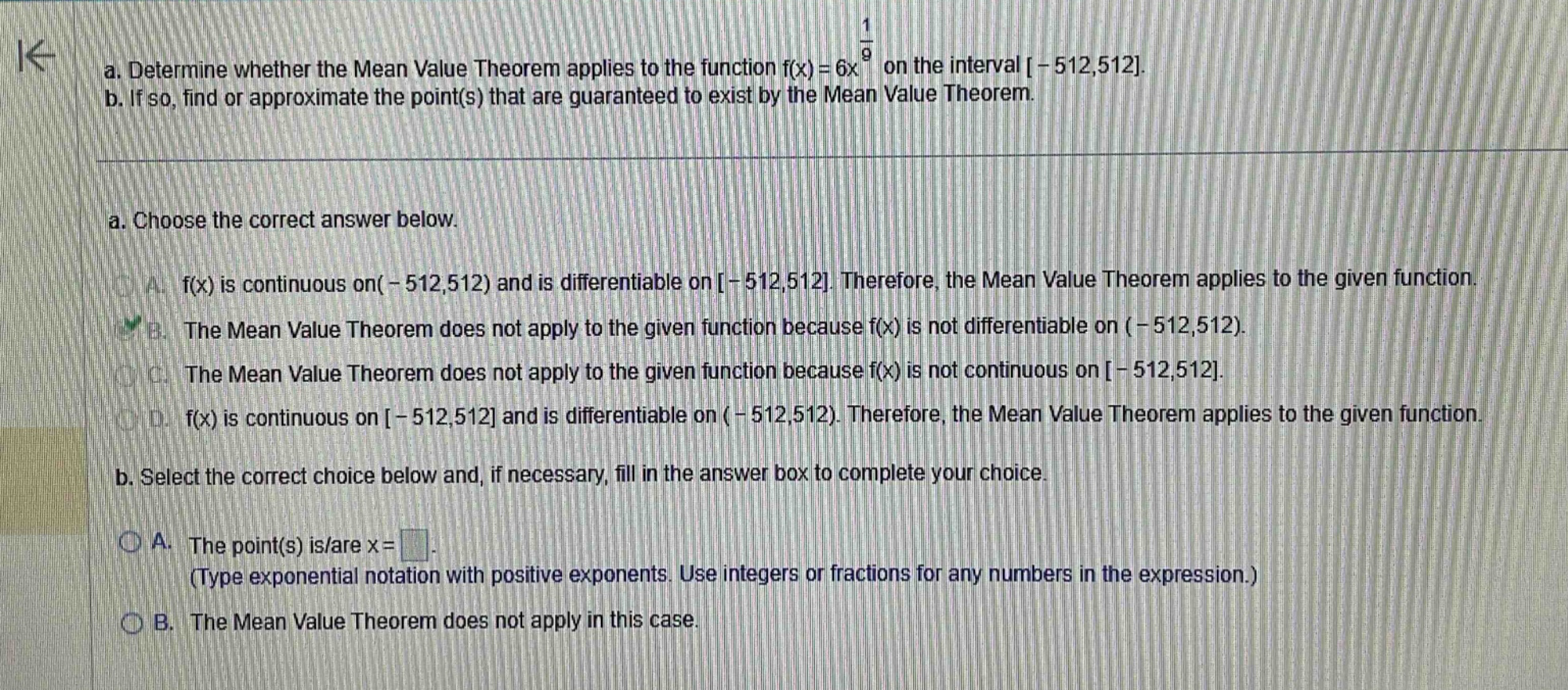 a. determine whether the mean value theorem applies to the function f(x)=6x^(1/9) on the interval -512,512. b. if so, find or approximate the point(s) that are guaranteed to exist by the mean value theorem. a. choose the correct answer below. a. f(x) is continuous on(-512,512) and is differentiable on -512,512. therefore, the mean value theorem applies to the given function. b. the mean value theorem does not apply to the given function because f(x) is not differentiable on (-512,512). c. the mean value theorem does not apply to the given function because f(x) is not continuous on -512,512. d. f(x) is continuous on -512,512 and is differentiable on (-512,512). therefore, the mean value theorem applies to the given function. b. select the correct choice below and, if necessary, fill in the answer box to complete your choice. a. the point(s) is/are x= (type exponential notation with positive exponents. use integers or fractions for any numbers in the expression.) b. the mean value theorem does not apply in this case.