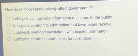 how does lobbying negatively affect government?\nlobbyists can provide information on issues to the public.\nlobbyists control the information that lawmakers receive.\nlobbyists overload lawmakers with biased information.\nlobbying creates opportunities for corruption.