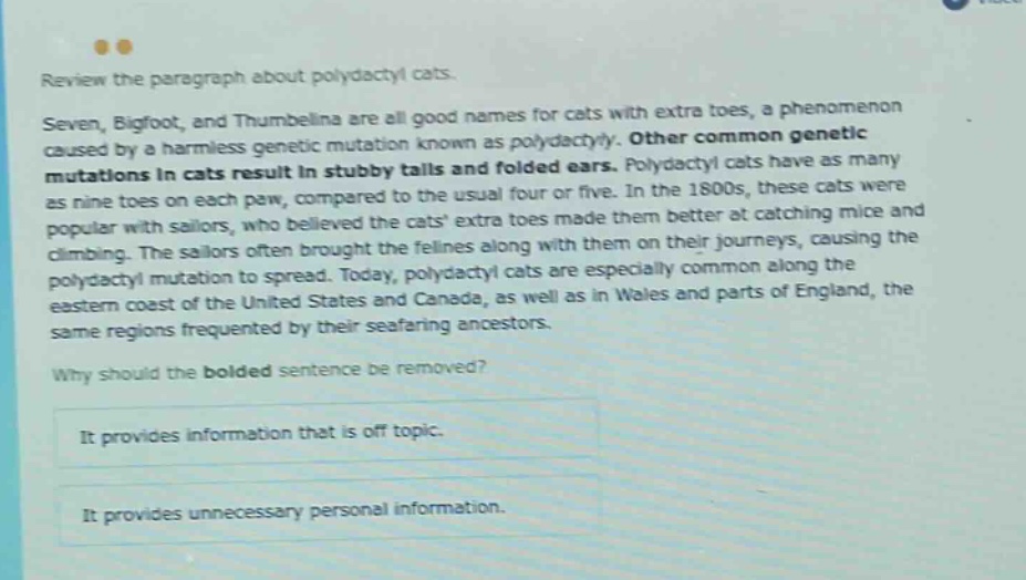 review the paragraph about polydactyl cats. seven, bigfoot, and thumbelina are all good names for cats with extra toes, a phenomenon caused by a harmless genetic mutation known as polydactyly. other common genetic mutations in cats result in stubby tails and folded ears. polydactyl cats have as many as nine toes on each paw, compared to the usual four or five. in the 1800s, these cats were popular with sailors, who believed the cats extra toes made them better at catching mice and climbing. the sailors often brought the felines along with them on their journeys, causing the polydactyl mutation to spread. today, polydactyl cats are especially common along the eastern coast of the united states and canada, as well as in wales and parts of england, the same regions frequented by their seafaring ancestors. why should the bolded sentence be removed? it provides information that is off - topic. it provides unnecessary personal information.