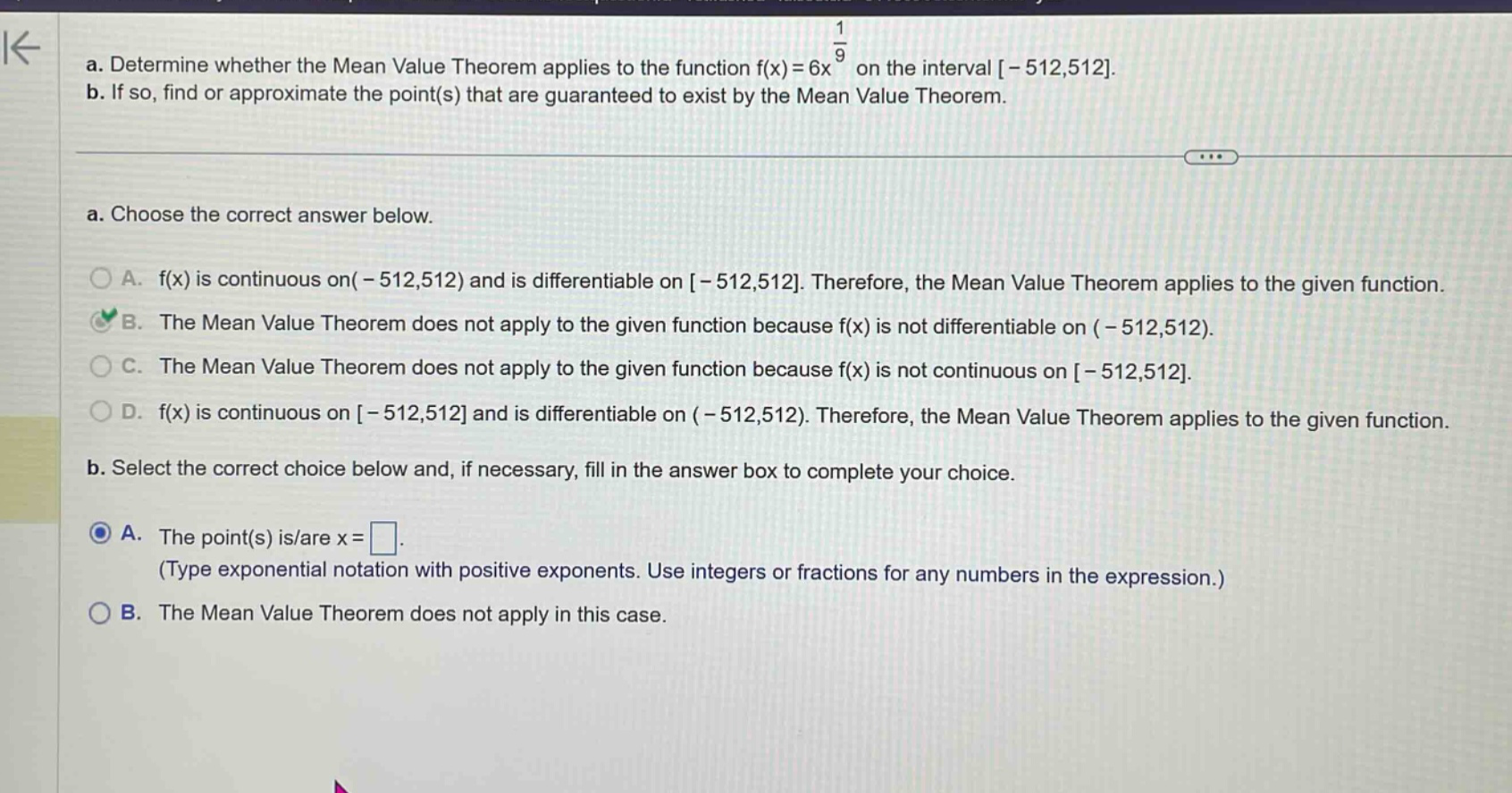 a. determine whether the mean value theorem applies to the function f(x)=6x^(1/9) on the interval -512,512. b. if so, find or approximate the point(s) that are guaranteed to exist by the mean value theorem. a. choose the correct answer below. a. f(x) is continuous on (-512,512) and is differentiable on -512,512. therefore, the mean value theorem applies to the given function. b. the mean value theorem does not apply to the given function because f(x) is not differentiable on (-512,512). c. the mean value theorem does not apply to the given function because f(x) is not continuous on -512,512. d. f(x) is continuous on -512,512 and is differentiable on (-512,512). therefore, the mean value theorem applies to the given function. b. select the correct choice below and, if necessary, fill in the answer box to complete your choice. a. the point(s) is/are x=□. (type exponential notation with positive exponents. use integers or fractions for any numbers in the expression.) b. the mean value theorem does not apply in this case.