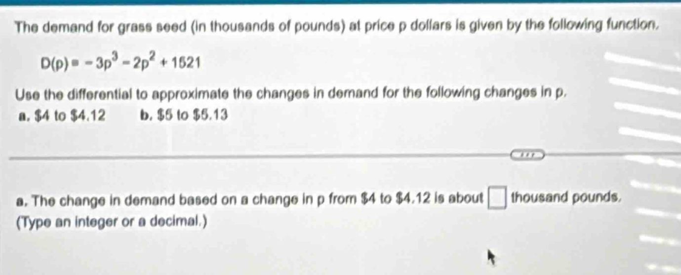 the demand for grass seed (in thousands of pounds) at price p dollars is given by the following function. d(p)= - 3p³ - 2p² + 1521 use the differential to approximate the changes in demand for the following changes in p. a. $4 to $4.12 b. $5 to $5.13 a. the change in demand based on a change in p from $4 to $4.12 is about thousand pounds. (type an integer or a decimal.)