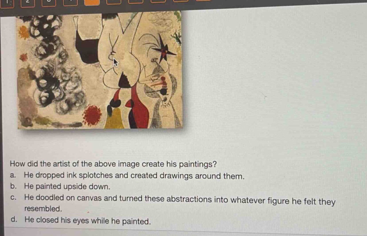how did the artist of the above image create his paintings? a. he dropped ink splotches and created drawings around them. b. he painted upside down. c. he doodled on canvas and turned these abstractions into whatever figure he felt they resembled. d. he closed his eyes while he painted.