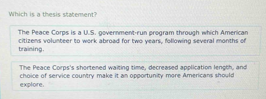 which is a thesis statement? the peace corps is a u.s. government - run program through which american citizens volunteer to work abroad for two years, following several months of training. the peace corpss shortened waiting time, decreased application length, and choice of service country make it an opportunity more americans should explore.