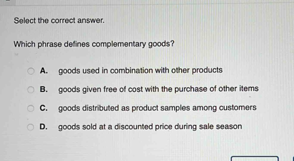 select the correct answer. which phrase defines complementary goods? a. goods used in combination with other products b. goods given free of cost with the purchase of other items c. goods distributed as product samples among customers d. goods sold at a discounted price during sale season