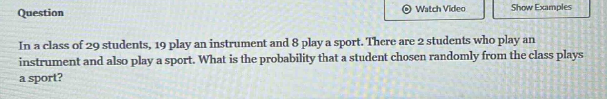 in a class of 29 students, 19 play an instrument and 8 play a sport. there are 2 students who play an instrument and also play a sport. what is the probability that a student chosen randomly from the class plays a sport?