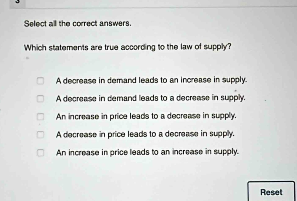 select all the correct answers. which statements are true according to the law of supply? a decrease in demand leads to an increase in supply. a decrease in demand leads to a decrease in supply. an increase in price leads to a decrease in supply. a decrease in price leads to a decrease in supply. an increase in price leads to an increase in supply.
