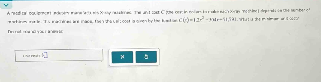 a medical equipment industry manufactures x - ray machines. the unit cost c (the cost in dollars to make each x - ray machine) depends on the number of machines made. if x machines are made, then the unit cost is given by the function c(x)=1.2x² - 504x + 71,791. what is the minimum unit cost? do not round your answer. unit cost: $