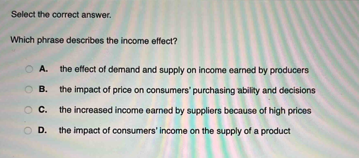 select the correct answer. which phrase describes the income effect? a. the effect of demand and supply on income earned by producers b. the impact of price on consumers’ purchasing ability and decisions c. the increased income earned by suppliers because of high prices d. the impact of consumers’ income on the supply of a product