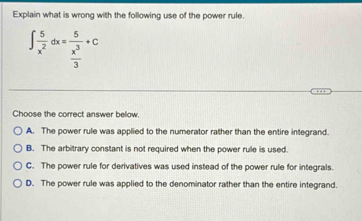 explain what is wrong with the following use of the power rule.\n∫5/x² dx = 5/(x³/3)+c\n\nchoose the correct answer below.\na. the power rule was applied to the numerator rather than the entire integrand.\nb. the arbitrary constant is not required when the power rule is used.\nc. the power rule for derivatives was used instead of the power rule for integrals.\nd. the power rule was applied to the denominator rather than the entire integrand.
