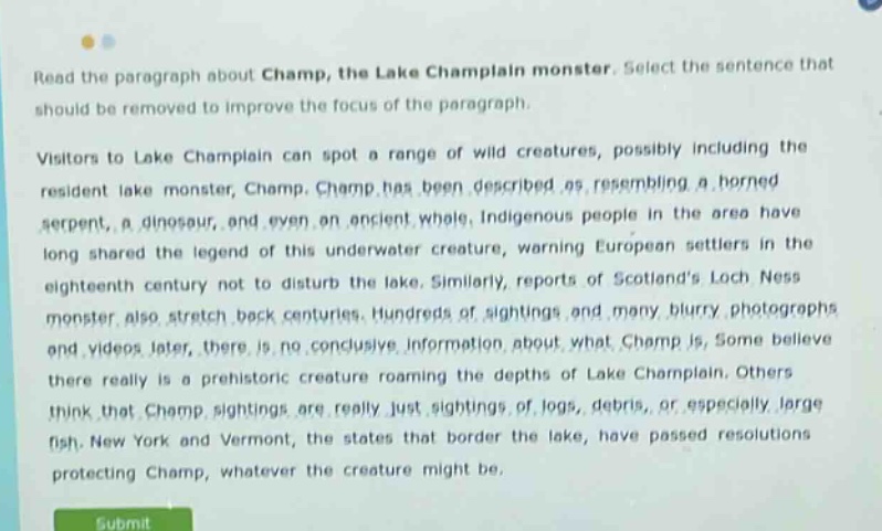 read the paragraph about champ, the lake champlain monster. select the sentence that should be removed to improve the focus of the paragraph. visitors to lake champlain can spot a range of wild creatures, possibly including the resident lake monster, champ. champ has been described as resembling a horned serpent, a dinosaur, and even an ancient whale. indigenous people in the area have long shared the legend of this underwater creature, warning european settlers in the eighteenth century not to disturb the lake. similarly, reports of scotlands loch ness monster also stretch back centuries. hundreds of sightings and many blurry photographs and videos later, there is no conclusive information about what champ is. some believe there really is a prehistoric creature roaming the depths of lake champlain. others think that champ sightings are really just sightings of logs, debris, or especially large fish. new york and vermont, the states that border the lake, have passed resolutions protecting champ, whatever the creature might be.
