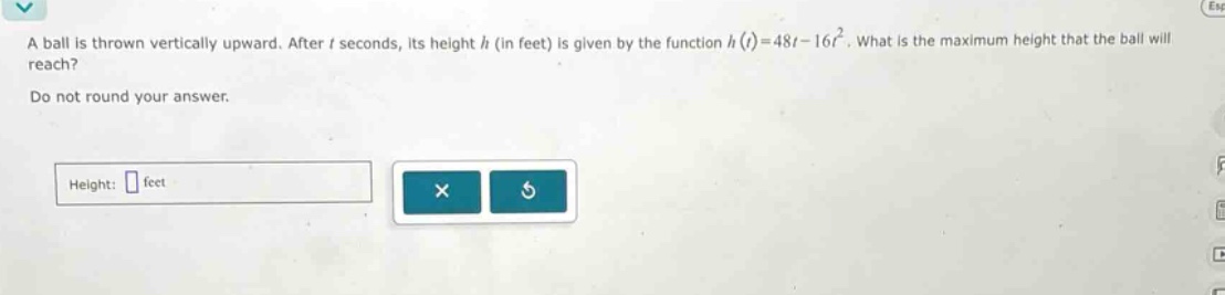 a ball is thrown vertically upward. after t seconds, its height h (in feet) is given by the function h(t)=48t - 16t². what is the maximum height that the ball will reach? do not round your answer. height: feet