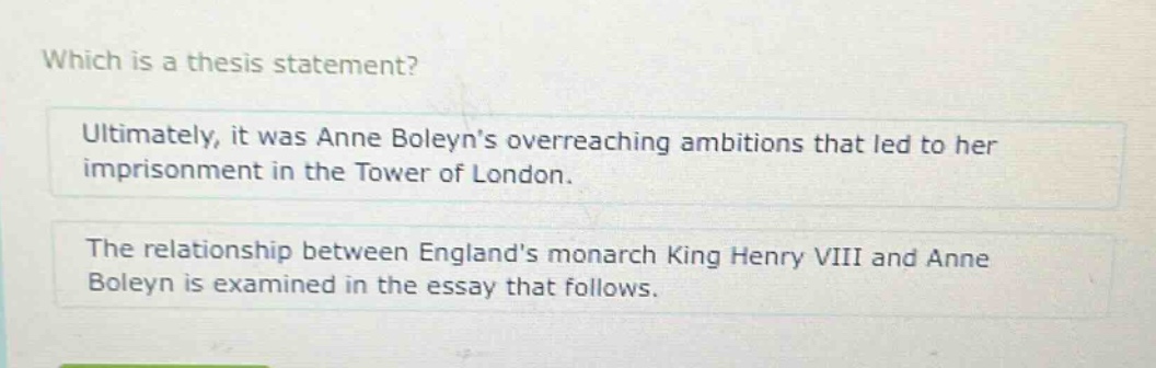 which is a thesis statement? ultimately, it was anne boleyns overreaching ambitions that led to her imprisonment in the tower of london. the relationship between englands monarch king henry viii and anne boleyn is examined in the essay that follows.