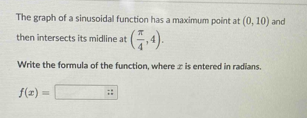 the graph of a sinusoidal function has a maximum point at (0, 10) and then intersects its midline at (pi/4, 4). write the formula of the function, where x is entered in radians. f(x) =