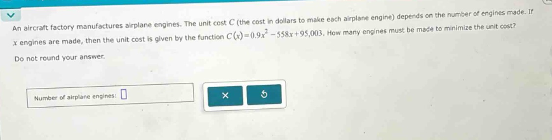 an aircraft factory manufactures airplane engines. the unit cost c (the cost in dollars to make each airplane engine) depends on the number of engines made. if x engines are made, then the unit cost is given by the function c(x)=0.9x² - 558x + 95,003. how many engines must be made to minimize the unit cost? do not round your answer. number of airplane engines: