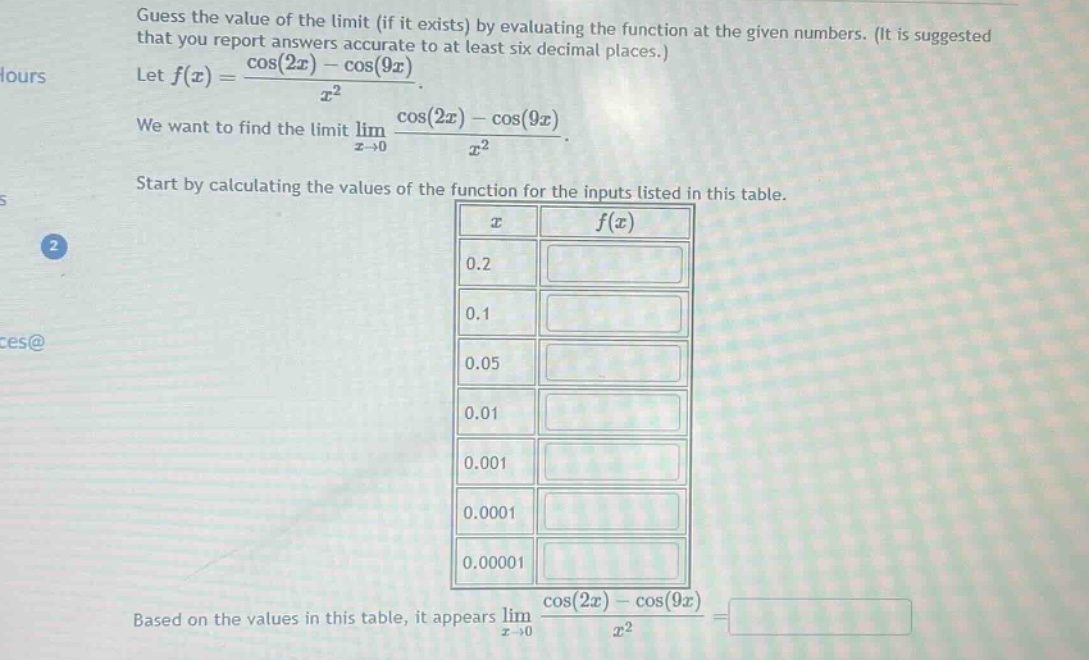 guess the value of the limit (if it exists) by evaluating the function at the given numbers. (it is suggested that you report answers accurate to at least six decimal places.) let f(x) = (cos(2x) - cos(9x))/x². we want to find the limit lim(x→0) (cos(2x) - cos(9x))/x². start by calculating the values of the function for the inputs listed in this table. based on the values in this table, it appears lim(x→0) (cos(2x) - cos(9x))/x² =