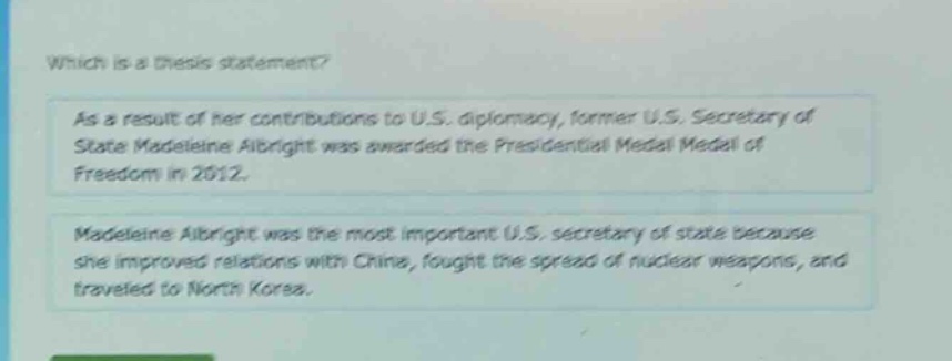 which is a thesis statement? as a result of her contributions to u.s. diplomacy, former u.s. secretary of state madeleine albright was awarded the presidential medal of freedom in 2012. madeleine albright was the most important u.s. secretary of state because she improved relations with china, fought the spread of nuclear weapons, and traveled to north korea.