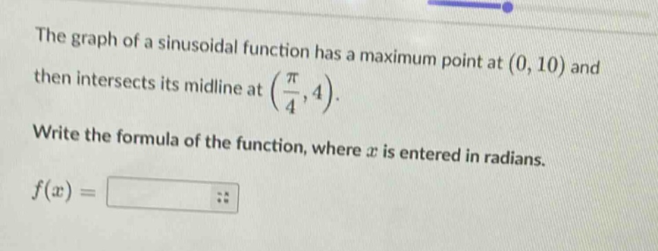 the graph of a sinusoidal function has a maximum point at (0, 10) and then intersects its midline at (π/4, 4). write the formula of the function, where x is entered in radians. f(x) =