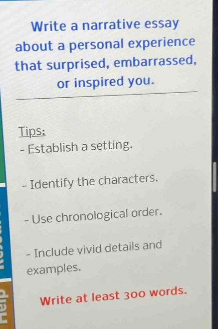 write a narrative essay about a personal experience that surprised, embarrassed, or inspired you. tips: - establish a setting. - identify the characters. - use chronological order. - include vivid details and examples. write at least 300 words.
