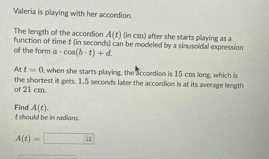 valeria is playing with her accordion. the length of the accordion a(t) (in cm) after she starts playing as a function of time t (in seconds) can be modeled by a sinusoidal expression of the form a·cos(b·t)+d. at t = 0, when she starts playing, the accordion is 15 cm long, which is the shortest it gets. 1.5 seconds later the accordion is at its average length of 21 cm. find a(t). t should be in radians. a(t) =