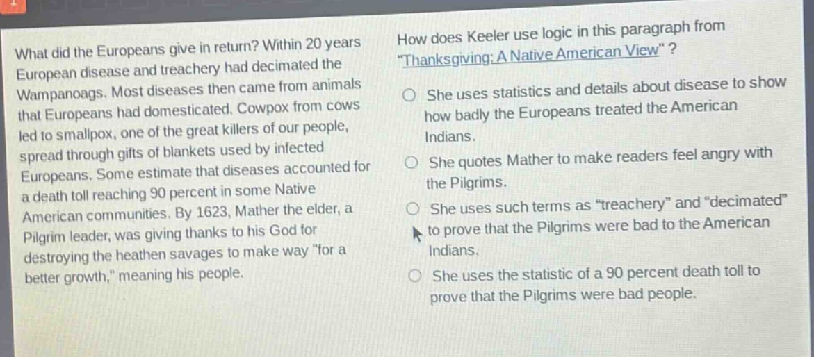 what did the europeans give in return? within 20 years european disease and treachery had decimated the wampanoags. most diseases then came from animals that europeans had domesticated. cowpox from cows led to smallpox, one of the great killers of our people, spread through gifts of blankets used by infected europeans. some estimate that diseases accounted for a death toll reaching 90 percent in some native american communities. by 1623, mather the elder, a pilgrim leader, was giving thanks to his god for destroying the heathen savages to make way \for a better growth,\ meaning his people. how does keeler use logic in this paragraph from \thanksgiving: a native american view\? she uses statistics and details about disease to show how badly the europeans treated the american indians. she quotes mather to make readers feel angry with the pilgrims. she uses such terms as \treachery\ and \decimated\ to prove that the pilgrims were bad to the american indians. she uses the statistic of a 90 percent death toll to prove that the pilgrims were bad people.