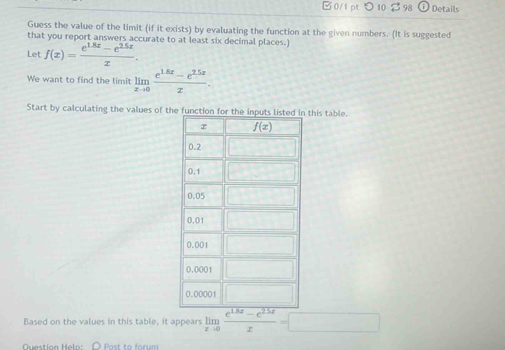 guess the value of the limit (if it exists) by evaluating the function at the given numbers. (it is suggested that you report answers accurate to at least six decimal places.) let f(x) = (e^1.8x - e^2.5x)/x. we want to find the limit lim(x->0) (e^1.8x - e^2.5x)/x. start by calculating the values of the function for the inputs listed in this table. based on the values in this table, it appears lim(x->0) (e^1.8x - e^2.5x)/x =