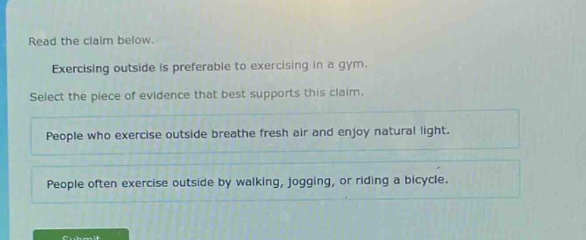 read the claim below. exercising outside is preferable to exercising in a gym. select the piece of evidence that best supports this claim. people who exercise outside breathe fresh air and enjoy natural light. people often exercise outside by walking, jogging, or riding a bicycle.