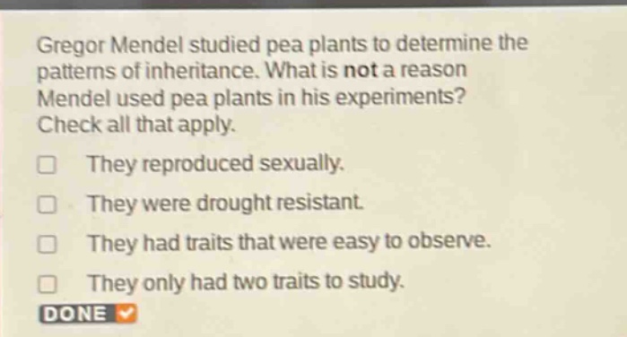 gregor mendel studied pea plants to determine the patterns of inheritance. what is not a reason mendel used pea plants in his experiments? check all that apply. they reproduced sexually. they were drought resistant. they had traits that were easy to observe. they only had two traits to study.